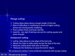ME 482 - Manufacturing SystemsME 482 - Manufacturing Systems
Plunge cutting
 Cutting takes place along a longer length of the tool.
 Rise to difficulties in machining in terms of higher cutting
forces and consequently chattering.
 Poor surface finish and lower tool life.
 Used for very light finishing cuts and for cutting square and
worm threads.
Compound cutting
 cutting take place on one edge of the tool only.
 Allows the chips to slide easily across the face of the tool.
 Reduces cutting strain that acts on the tool.
 Reduces the tendency to cause the tool to ‘dig-in’.
*So compound cutting is more preferred compared with plunge cutting.
 