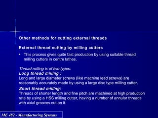 ME 482 - Manufacturing SystemsME 482 - Manufacturing Systems
Other methods for cutting external threads
External thread cutting by milling cutters
• This process gives quite fast production by using suitable thread
milling cutters in centre lathes.
Thread milling is of two types:
Long thread milling :
Long and large diameter screws (like machine lead screws) are
reasonably accurately made by using a large disc type milling cutter.
Short thread milling:
Threads of shorter length and fine pitch are machined at high production
rate by using a HSS milling cutter, having a number of annular threads
with axial grooves cut on it.
 