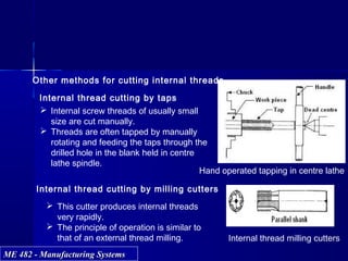 ME 482 - Manufacturing SystemsME 482 - Manufacturing Systems
Internal thread cutting by taps
 Internal screw threads of usually small
size are cut manually.
 Threads are often tapped by manually
rotating and feeding the taps through the
drilled hole in the blank held in centre
lathe spindle.
Internal thread cutting by milling cutters
 This cutter produces internal threads
very rapidly.
 The principle of operation is similar to
that of an external thread milling. Internal thread milling cutters
Hand operated tapping in centre lathe
Other methods for cutting internal threads
 