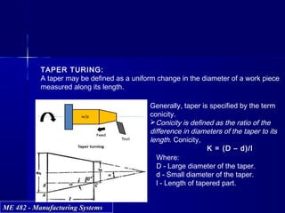 ME 482 - Manufacturing SystemsME 482 - Manufacturing Systems
TAPER TURING:
A taper may be defined as a uniform change in the diameter of a work piece
measured along its length.
Generally, taper is specified by the term
conicity.
Conicity is defined as the ratio of the
difference in diameters of the taper to its
length. Conicity,
K = (D – d)/l
Where:
D - Large diameter of the taper.
d - Small diameter of the taper.
l - Length of tapered part.
 