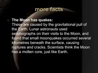 The Moon has quakes: 
These are caused by the gravitational pull of 
the Earth. Lunar astronauts used 
seismographs on their visits to the Moon, and 
found that small moonquakes occurred several 
kilometres beneath the surface, causing 
ruptures and cracks. Scientists think the Moon 
has a molten core, just like Earth. 
 