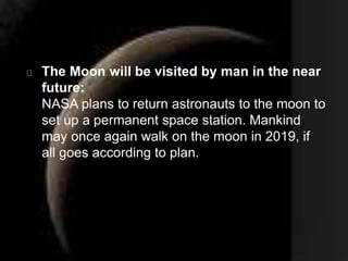 The Moon will be visited by man in the near 
future: 
NASA plans to return astronauts to the moon to 
set up a permanent space station. Mankind 
may once again walk on the moon in 2019, if 
all goes according to plan. 

