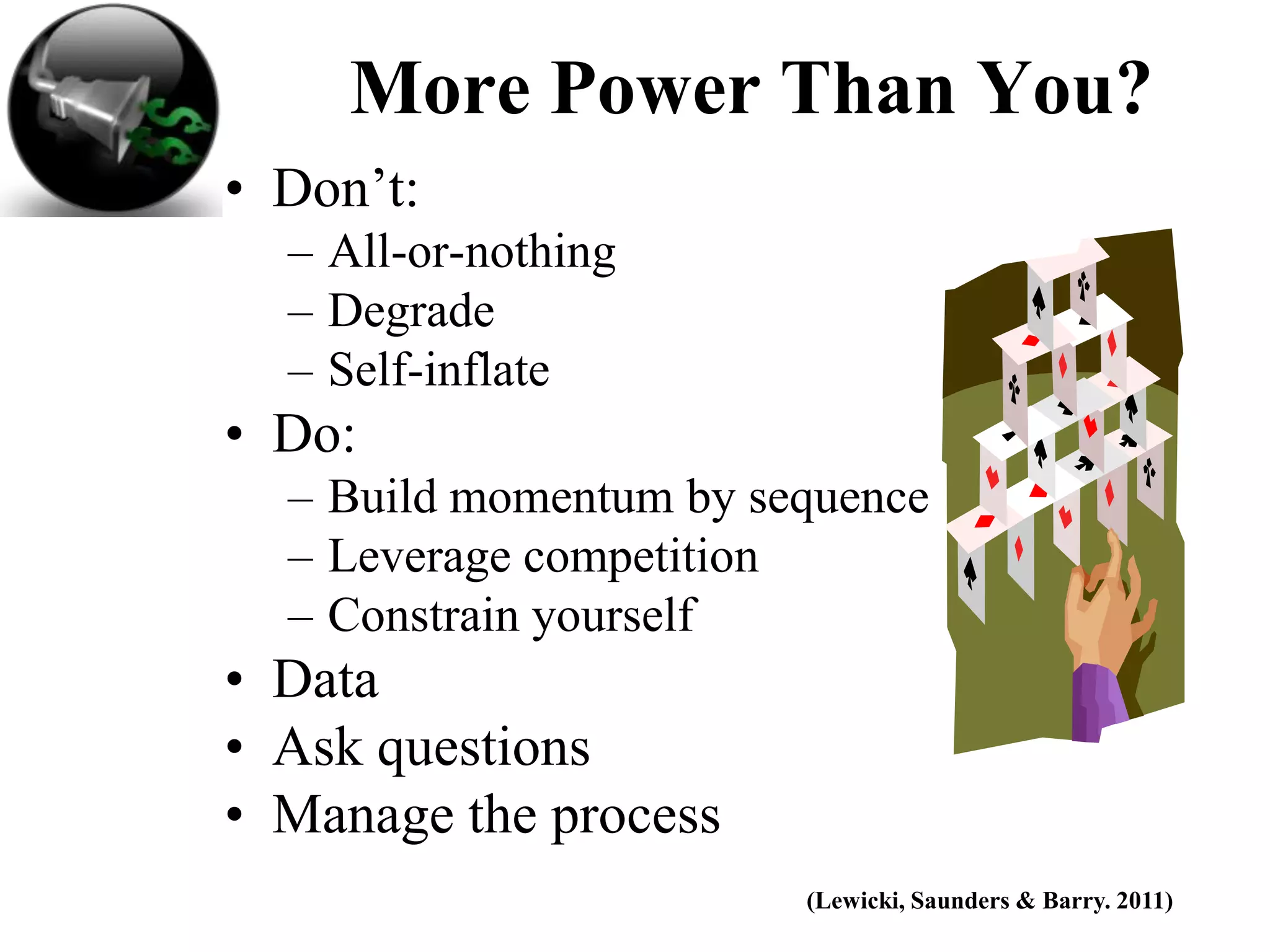 More Power Than You?
• Don’t:
  – All-or-nothing
  – Degrade
  – Self-inflate
• Do:
  – Build momentum by sequence
  – Leverage competition
  – Constrain yourself
• Data
• Ask questions
• Manage the process
                        (Lewicki, Saunders & Barry. 2011)
 
