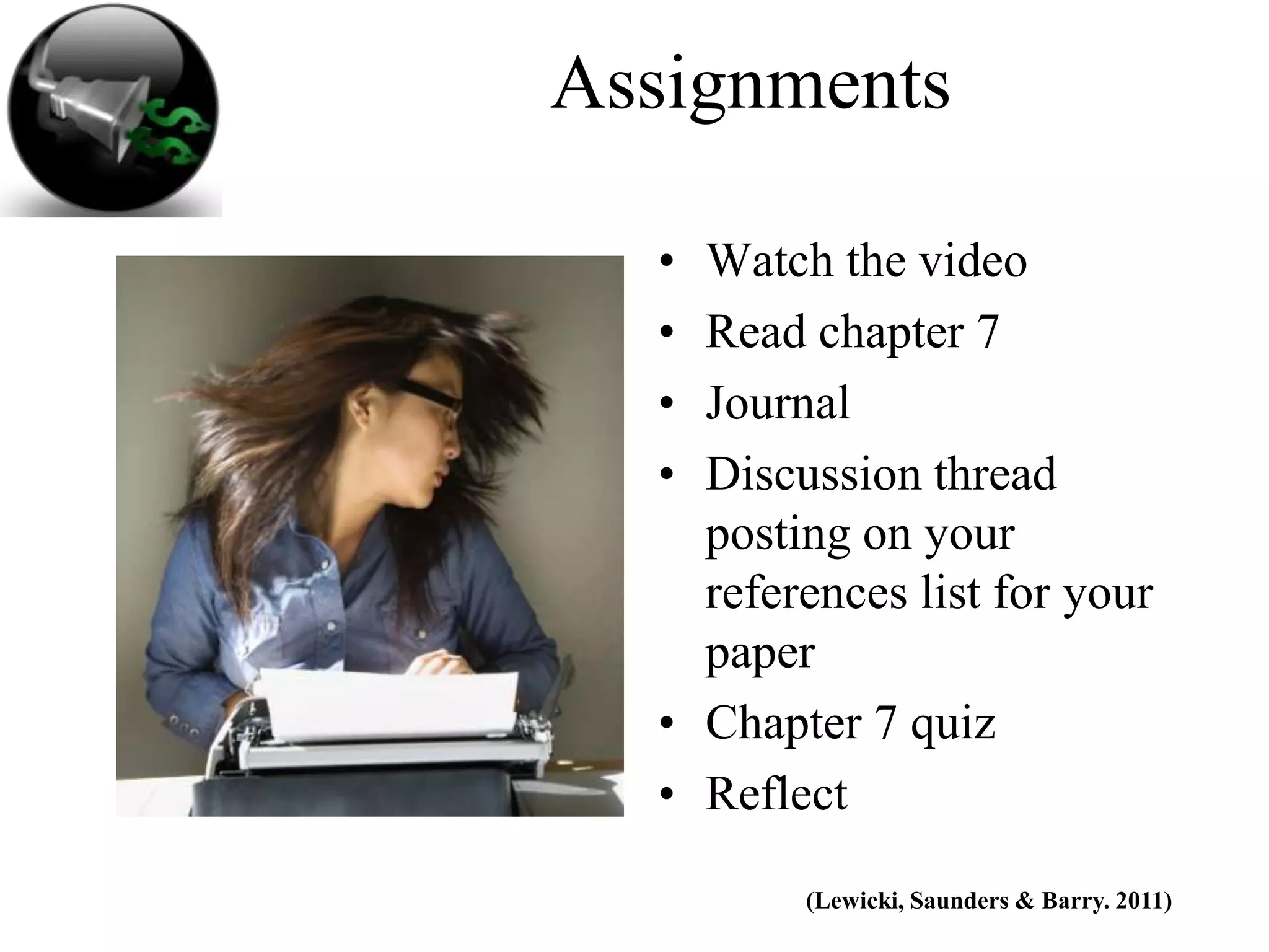 Assignments

  • Watch the video
  • Read chapter 7
  • Journal
  • Discussion thread
    posting on your
    references list for your
    paper
  • Chapter 7 quiz
  • Reflect

         (Lewicki, Saunders & Barry. 2011)
 