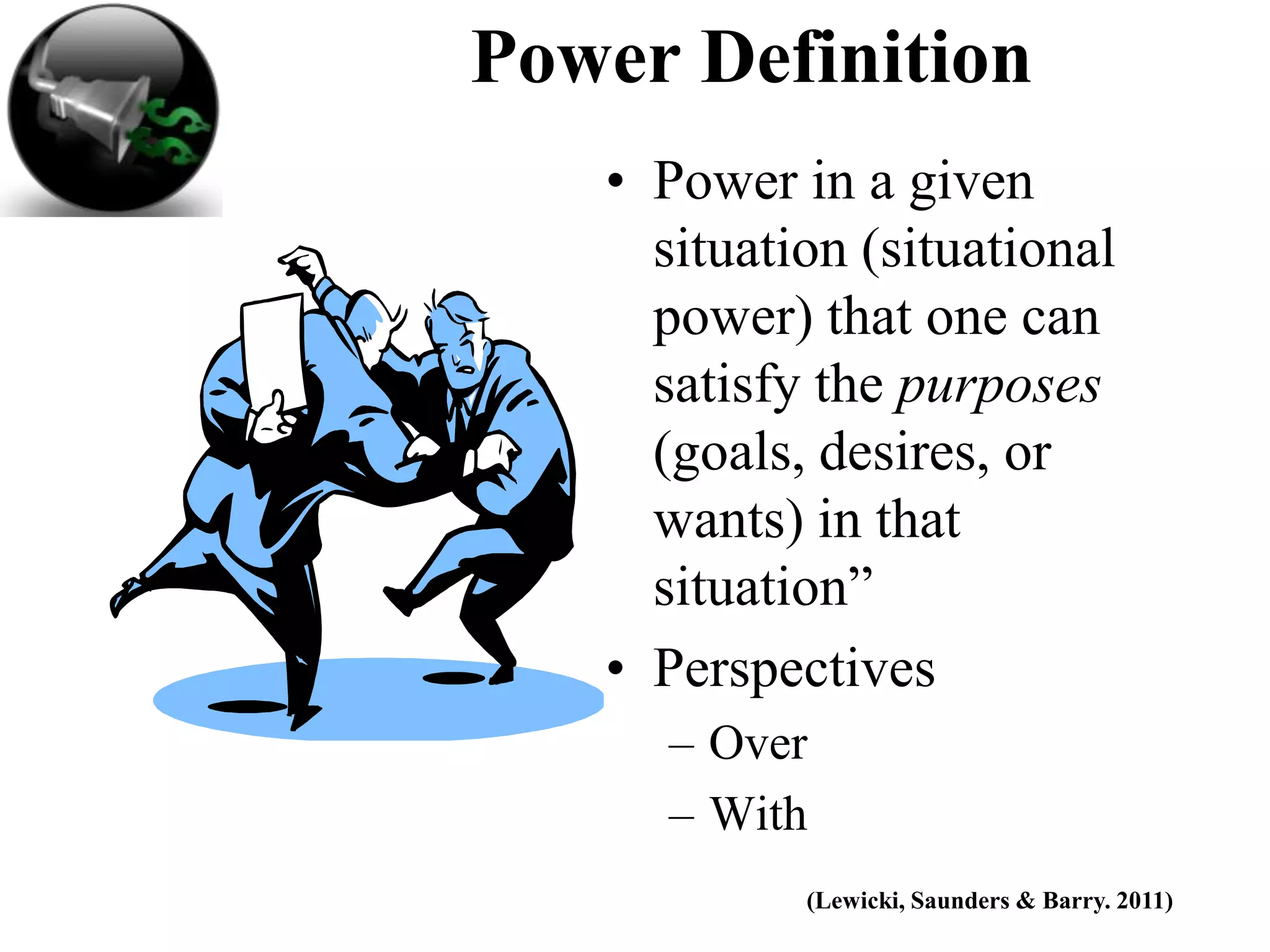 Power Definition
   • Power in a given
     situation (situational
     power) that one can
     satisfy the purposes
     (goals, desires, or
     wants) in that
     situation”
   • Perspectives
     – Over
     – With
            (Lewicki, Saunders & Barry. 2011)
 