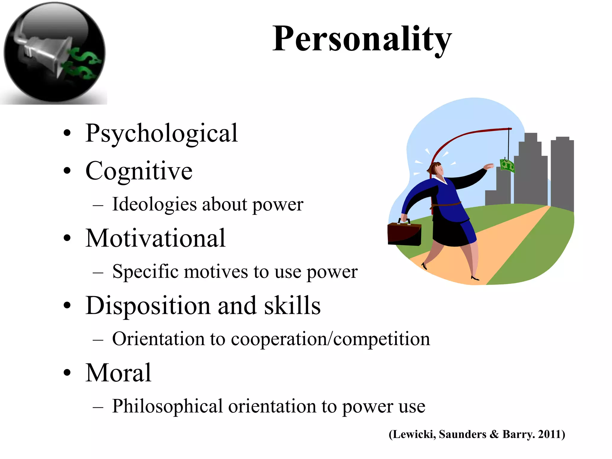 Personality

• Psychological
• Cognitive
  – Ideologies about power
• Motivational
  – Specific motives to use power
• Disposition and skills
  – Orientation to cooperation/competition
• Moral
  – Philosophical orientation to power use
                                     (Lewicki, Saunders & Barry. 2011)
 