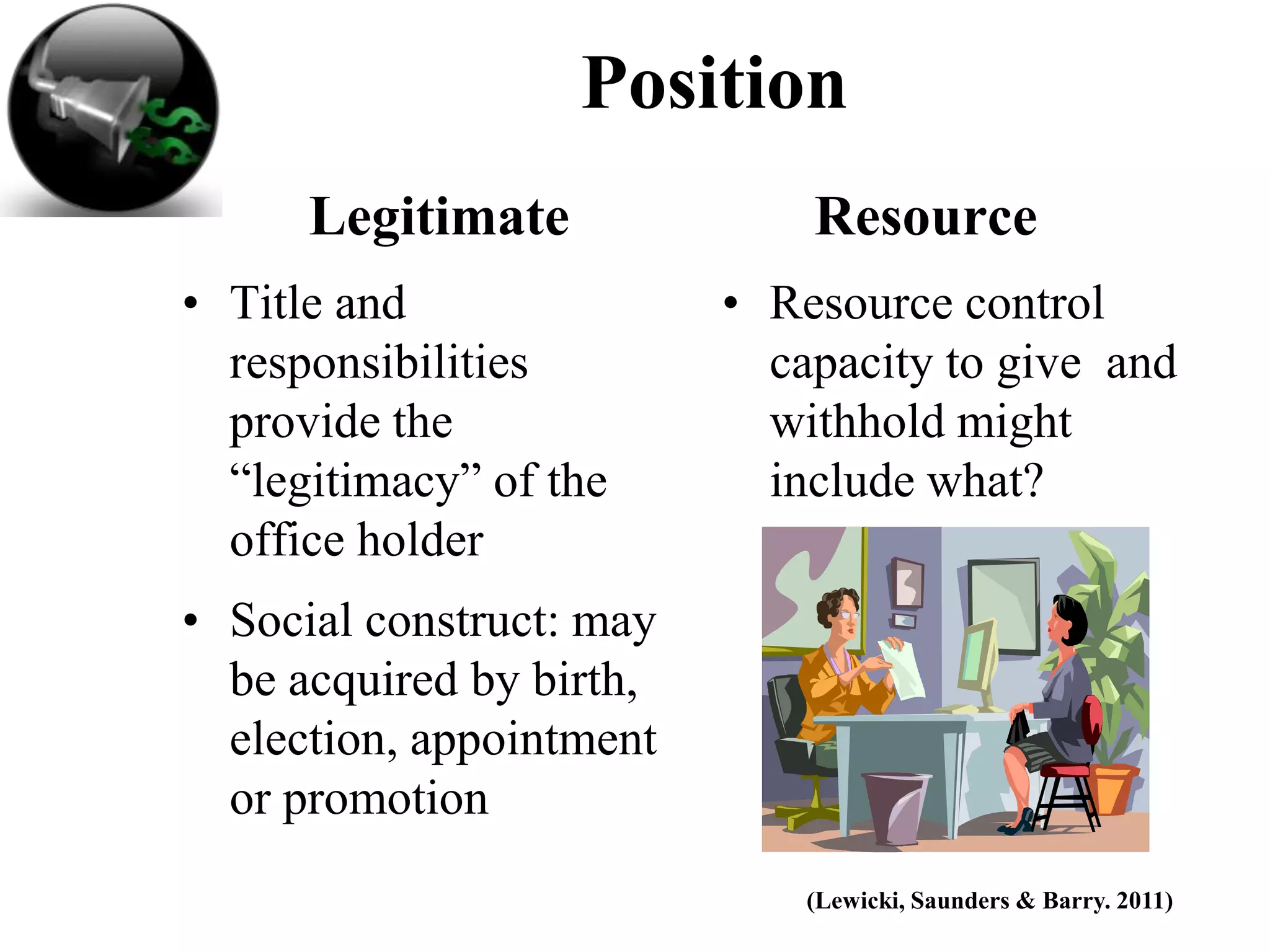 Position
      Legitimate              Resource
• Title and               • Resource control
  responsibilities          capacity to give and
  provide the               withhold might
  “legitimacy” of the       include what?
  office holder
• Social construct: may
  be acquired by birth,
  election, appointment
  or promotion
                              (Lewicki, Saunders & Barry. 2011)
 