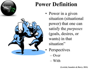 Power Definition
   • Power in a given
     situation (situational
     power) that one can
     satisfy the purposes
     (goals, desires, or
     wants) in that
     situation”
   • Perspectives
     – Over
     – With
            (Lewicki, Saunders & Barry. 2011)
 