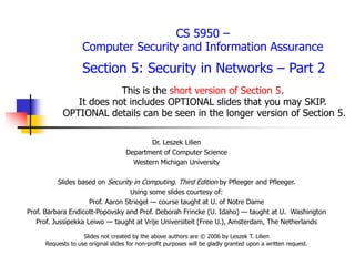 CS 5950 –
Computer Security and Information Assurance
Section 5: Security in Networks – Part 2
This is the short version of Section 5.
It does not includes OPTIONAL slides that you may SKIP.
OPTIONAL details can be seen in the longer version of Section 5.
Dr. Leszek Lilien
Department of Computer Science
Western Michigan University
Slides based on Security in Computing. Third Edition by Pfleeger and Pfleeger.
Using some slides courtesy of:
Prof. Aaron Striegel — course taught at U. of Notre Dame
Prof. Barbara Endicott-Popovsky and Prof. Deborah Frincke (U. Idaho) — taught at U. Washington
Prof. Jussipekka Leiwo — taught at Vrije Universiteit (Free U.), Amsterdam, The Netherlands
Slides not created by the above authors are © 2006 by Leszek T. Lilien
Requests to use original slides for non-profit purposes will be gladly granted upon a written request.
 