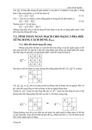 GIẢI TÍCH MẠNG
Trang 96
Với là tổng dẫn tương hỗ giữa nhánh i-j của pha b và nhánh k-l của pha c. Dòng
điện 3 pha trong nhánh i-j có thể thu được từ.
bc
klijy ,
cba
Frs
cba
rsij
cba
Fij vyi ,,
)(
,,
,
,,
)( .
rr
= (7.13)
Với r - s liên hệ với nhánh i-j như những phần tử tương hỗ nối đến nhánh i-j.
(7.14)cba
Fs
cba
Fr
cba
Frs EEv ,,
)(
,,
)(
,,
)(
rrr
−=
Phương trình (7.13) trở thành
)( ,,
)(
,,
)(
,,
,
,,
)(
cba
Fs
cba
Fr
cba
rsij
cba
Fij EEyi
rrr
−=
Những công thức trên có thể áp dụng để tính dòng và áp cho cả dạng ngắn mạch 3 pha
đối xứng hay không đối xứng.
7.3. TÍNH TOÁN NGẮN MẠCH CHO MẠNG 3 PHA ĐỐI
XỨNG BẰNG CÁCH DÙNG ZNÚT
7.3.1. Biến đổi thành dạng đối xứng.
Những công thức đã đưa ra ở trên để tính toán dòng và áp lúc ngắn mạch có thể
đơn giản hóa đối với một hệ 3 pha đối xứng bằng cách dùng các thành phần đối xứng.
Ma trận tổng trở gốc đối với một thành phần 3 pha đối xứng ổn định là:
m
pqz m
pqz s
pqz
m
pqz s
pqz m
pqz
m
pqz m
pqzs
pqz
=cba
pqz ,,
Ma trận có thể trở thành ma trận đường chéo bằng phép biến đổi ta được.s
cba
pq
t
s TzT ,,*
)(
)2(
pqz
)1(
pqz
)0(
pqz
=2,1,0
pqz
Với , và thứ tự là tổng trở thứ tự không, thứ tự thuận, thứ tự nghịch. Đối với
hệ 3 pha đối xứng tổng trở thứ tự thuận và thứ tự nghịch bằng nhau
)0(
pqz )1(
pqz )2(
pqz
Tương tự, trong ma trận tổng dẫn gốc và trong ma trận tổng trở nút có thể
đường chéo hóa bằng phép biến đổi ma trận T
cba
klijy ,,
,
cba
ijz ,,
s thu được tương ứng.
)2(
ijz
)1(
ijz
)0(
ijz
)2(
,klijy
)1(
,klijy
)0(
,klijy
và
=2,1,0
,klijy =2,1,0
ijz
Thông thường xem tất cả các điện áp nút trước lúc ngắn mạch là bằng nhau về độ lớn
và góc lệch pha. Xem độ lớn điện áp pha đất Ei(0) bằng một đơn vị. Lúc đó điện áp nút
thứ i trước ngắn mạch có dạng.
 