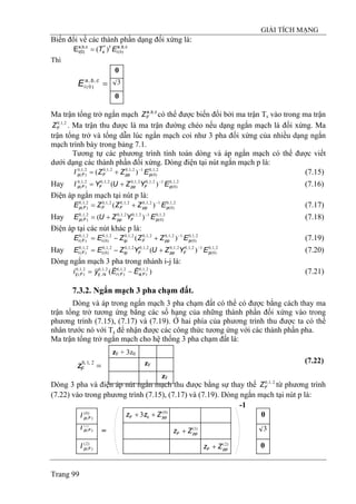 GIẢI TÍCH MẠNG
Trang 99
Biến đổi về các thành phần dạng đối xứng là:
cba
i
t
s ET ,,
)0(
*
)(=cb,a,
i(0)E
Thì
0
3
0
=cba
iE ,,
)0(
Ma trận tổng trở ngắn mạch có thể được biến đổi bởi ma trận Tcba
FZ ,,
s vào trong ma trận
. Ma trận thu được là ma trận đường chéo nếu dạng ngắn mạch là đối xứng. Ma
trận tổng trở và tổng dẫn lúc ngắn mạch coi như 3 pha đối xứng của nhiều dạng ngắn
mạch trình bày trong bảng 7.1.
2,1,0
FZ
Tương tự các phương trình tính toán dòng và áp ngắn mạch có thể được viết
dưới dạng các thành phần đối xứng. Dòng điện tại nút ngắn mạch p là:
(7.15)2,1,0
)0(
12,1,02,1,02,1,0
)( )( pppFFp EZZI −
+=
Hay (7.16)2,1,0
)0(
12,1,02,1,02,1,02,1,0
)( )( pFppFFp EYZUYI −
+=
Điện áp ngắn mạch tại nút p là:
(7.17)2,1,0
)0(
12,1,02,1,02,1,02,1,0
)( )( pppFFFp EZZZE −
+=
Hay (7.18)2,1,0
)0(
12,1,02,1,02,1,0
)( )( pFppFp EYZUE −
+=
Điện áp tại các nút khác p là:
(7.19)2,1,0
)0(
12,1,02,1,02,1,02,1,0
)0(
2,1,0
)( )( pppFipiFi EZZZEE −
+−=
Hay (7.20)2,1,0
)0(
12,1,02,1,02,1,02,1,02,1,0
)0(
2,1,0
)( )( pFppFipiFi EYZUYZEE −
+−=
Dòng ngắn mạch 3 pha trong nhánh i-j là:
(7.21))( 2,1,0
)(
2,1,0
)(
2,1,0
,
2,1,0
)( FsFrrsijFij EEyi
rrr
−=
7.3.2. Ngắn mạch 3 pha chạm đất.
Dòng và áp trong ngắn mạch 3 pha chạm đất có thể có được bằng cách thay ma
trận tổng trở tương ứng bằng các số hạng của những thành phần đối xứng vào trong
phương trình (7.15), (7.17) và (7.19). Ở hai phía của phương trình thu được ta có thể
nhân trước nó với Ts để nhận được các công thức tương ứng với các thành phần pha.
Ma trận tổng trở ngắn mạch cho hệ thống 3 pha chạm đất là:
Dòng 3 pha và điện áp nút ngắn mạch thu được bằng sự thay thế từ phương trình
(7.22) vào trong phương trình (7.15), (7.17) và (7.19). Dòng ngắn mạch tại nút p là:
2,1,0
FZ
zF
zF
zF + 3z0
(7.22)
=2,1,0
Fz
)0(
)(FpI
)1(
)(FpI
)2(
)(FpI
=
-1
)2(
ppF Zz +
)1(
ppF Zz +
)0(
03 ppF Zzz ++
0
3
0
 
