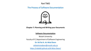 Chapter 7: Planning and Writing your Documents
Software Documentation
Mutah University
Faculty of IT, Department of Software Engineering
Dr. Ra’Fat A. AL-Msie’Deen
rafatalmsiedeen@mutah.edu.jo
https://rafat66.github.io/Al-Msie-Deen/
Part TWO
The Process of Software Documentation
 