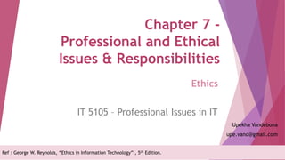 Chapter 7 -
Professional and Ethical
Issues & Responsibilities
IT 5105 – Professional Issues in IT
Upekha Vandebona
upe.vand@gmail.com
Ethics
Ref : George W. Reynolds, “Ethics in Information Technology” , 5th Edition.
 