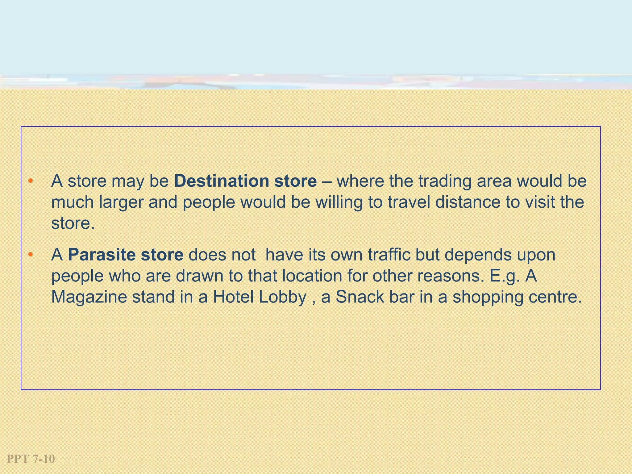 PPT 7-10
• A store may be Destination store – where the trading area would be
much larger and people would be willing to travel distance to visit the
store.
• A Parasite store does not have its own traffic but depends upon
people who are drawn to that location for other reasons. E.g. A
Magazine stand in a Hotel Lobby , a Snack bar in a shopping centre.
 