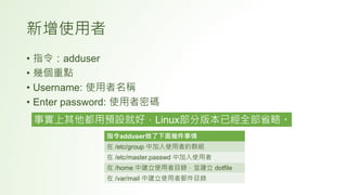 新增使用者
• 指令：adduser
• 幾個重點
• Username: 使用者名稱
• Enter password: 使用者密碼
事實上其他都用預設就好，Linux部分版本已經全部省略。
指令adduser做了下面幾件事情
在 /etc/group 中加入使用者的群組
在 /etc/master.passwd 中加入使用者
在 /home 中建立使用者目錄，並建立 dotfile
在 /var/mail 中建立使用者郵件目錄
 