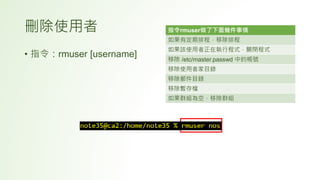 刪除使用者
• 指令：rmuser [username]
指令rmuser做了下面幾件事情
如果有定期排程，移除排程
如果該使用者正在執行程式，關閉程式
移除 /etc/master.passwd 中的帳號
移除使用者家目錄
移除郵件目錄
移除暫存檔
如果群組為空，移除群組
 