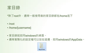 家目錄
*除了root外，通常一般使用者的家目錄都在/home底下
• /root
• /home/[username]
• 家目錄就如同windows的桌面。
• 通常客製化的設定檔可以放在這邊，如同windows的AppData。
 