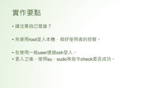 實作要點
• 請注意自己是誰？
• 先使用root登入本機，做好使用者的控管。
• 在使用一般user透過ssh登入。
• 登入之後，使用su，sudo等指令check是否成功。
 
