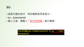 su
• 這是內建的指令，用來轉換使用者身分。
• su – [username]
• 輸入之後，要輸入「對方的密碼」進行轉換。
 