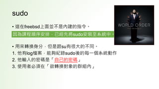 sudo
• 這在freebsd上面並不是內建的指令。
• 用來轉換身分，但是跟su有很大的不同。
1. 他有log檔案，能夠紀錄sudo後的每一個系統動作
2. 他輸入的密碼是「自己的密碼」
3. 使用者必須在「欲轉換對象的群組內」
因為課程順序安排，已經先將sudo安裝至系統中。
 