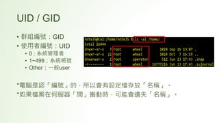 UID / GID
• 群組編號：GID
• 使用者編號：UID
• 0 : 系統管理者
• 1~499：系統帳號
• Other：一般user
*電腦是認「編號」的，所以會有設定檔存放「名稱」。
*如果檔案在伺服器「間」搬動時，可能會遺失「名稱」。
 