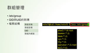 群組管理
• /etc/group
• GID與UID的對應
• 檔案結構 群組名稱
群組密碼
GID
群組內帳號
 