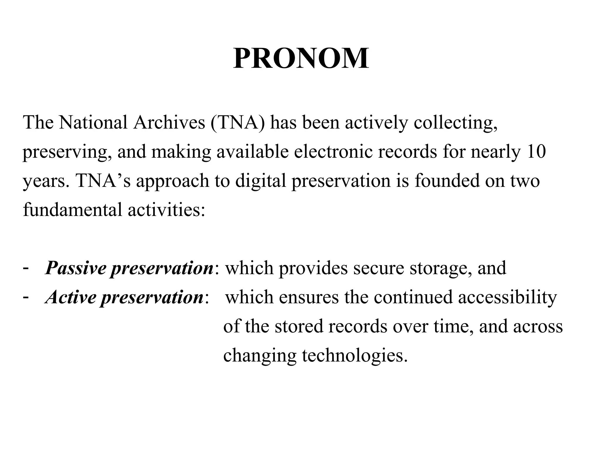 PRONOM

The National Archives (TNA) has been actively collecting,
preserving, and making available electronic records for nearly 10
years. TNA’s approach to digital preservation is founded on two
fundamental activities:

- Passive preservation: which provides secure storage, and
- Active preservation: which ensures the continued accessibility
                        of the stored records over time, and across
                        changing technologies.
 