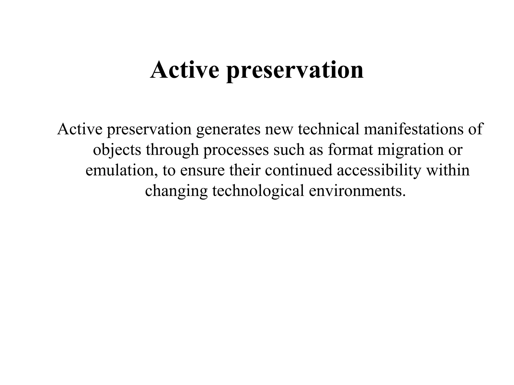 Active preservation

Active preservation generates new technical manifestations of
     objects through processes such as format migration or
    emulation, to ensure their continued accessibility within
             changing technological environments.
 