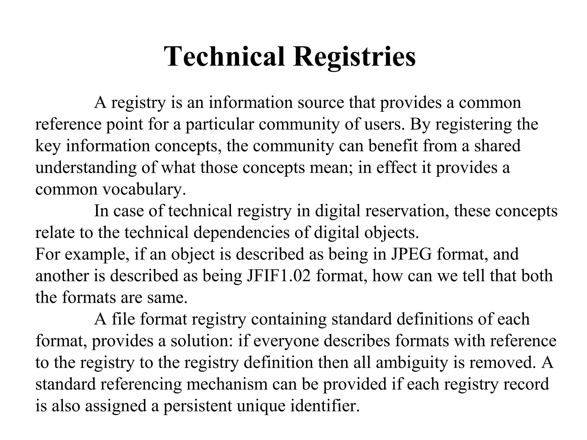 Technical Registries
         A registry is an information source that provides a common
reference point for a particular community of users. By registering the
key information concepts, the community can benefit from a shared
understanding of what those concepts mean; in effect it provides a
common vocabulary.
         In case of technical registry in digital reservation, these concepts
relate to the technical dependencies of digital objects.
For example, if an object is described as being in JPEG format, and
another is described as being JFIF1.02 format, how can we tell that both
the formats are same.
         A file format registry containing standard definitions of each
format, provides a solution: if everyone describes formats with reference
to the registry to the registry definition then all ambiguity is removed. A
standard referencing mechanism can be provided if each registry record
is also assigned a persistent unique identifier.
 