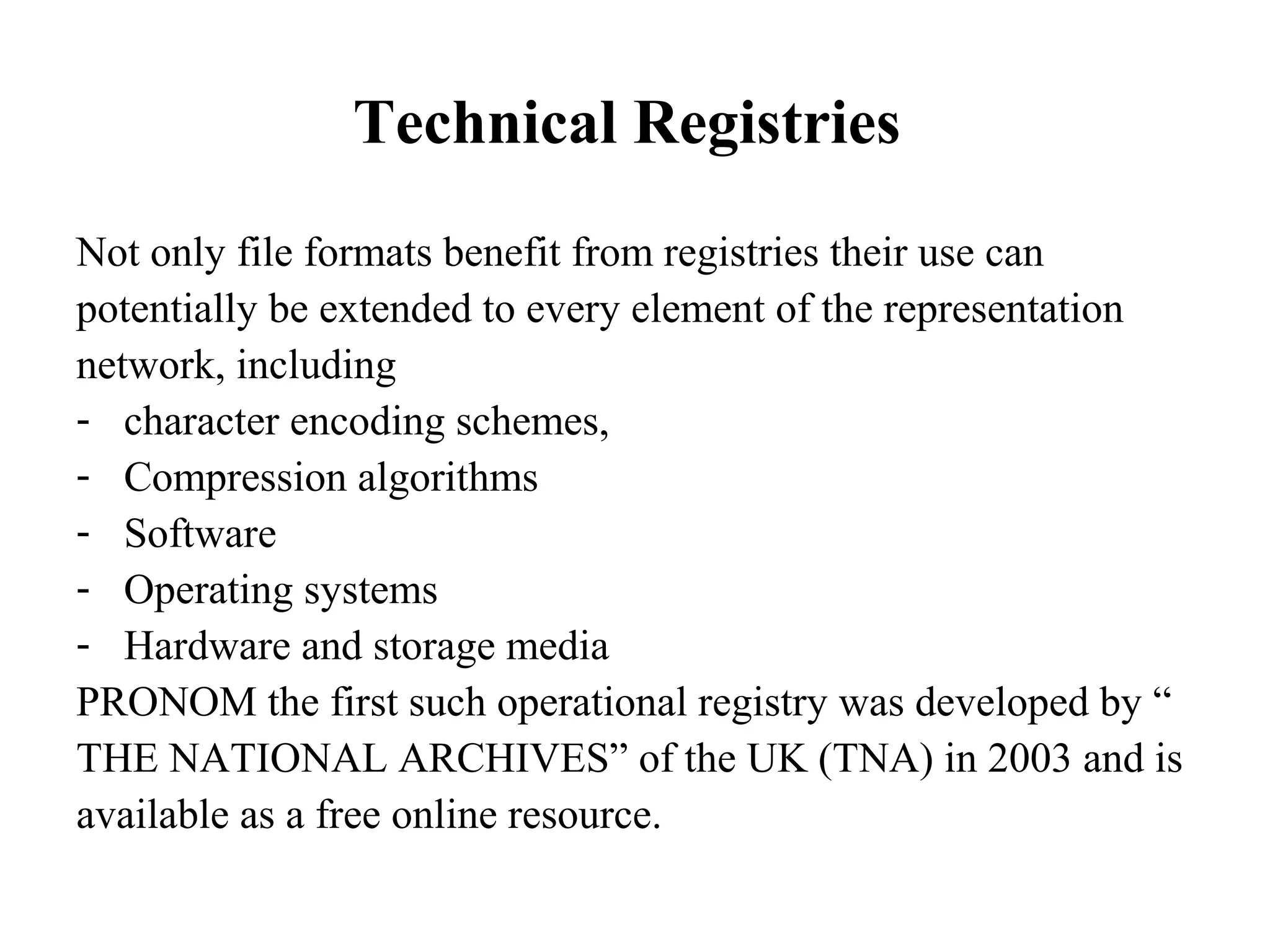 Technical Registries
Not only file formats benefit from registries their use can
potentially be extended to every element of the representation
network, including
- character encoding schemes,
- Compression algorithms
- Software
- Operating systems
- Hardware and storage media
PRONOM the first such operational registry was developed by “
THE NATIONAL ARCHIVES” of the UK (TNA) in 2003 and is
available as a free online resource.
 
