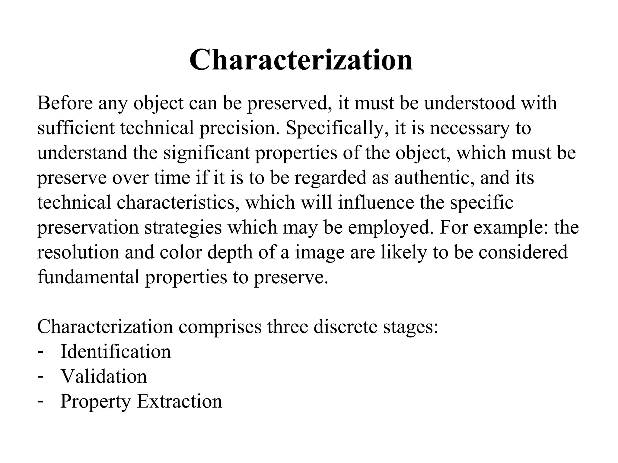 Characterization
Before any object can be preserved, it must be understood with
sufficient technical precision. Specifically, it is necessary to
understand the significant properties of the object, which must be
preserve over time if it is to be regarded as authentic, and its
technical characteristics, which will influence the specific
preservation strategies which may be employed. For example: the
resolution and color depth of a image are likely to be considered
fundamental properties to preserve.

Characterization comprises three discrete stages:
- Identification
- Validation
- Property Extraction
 
