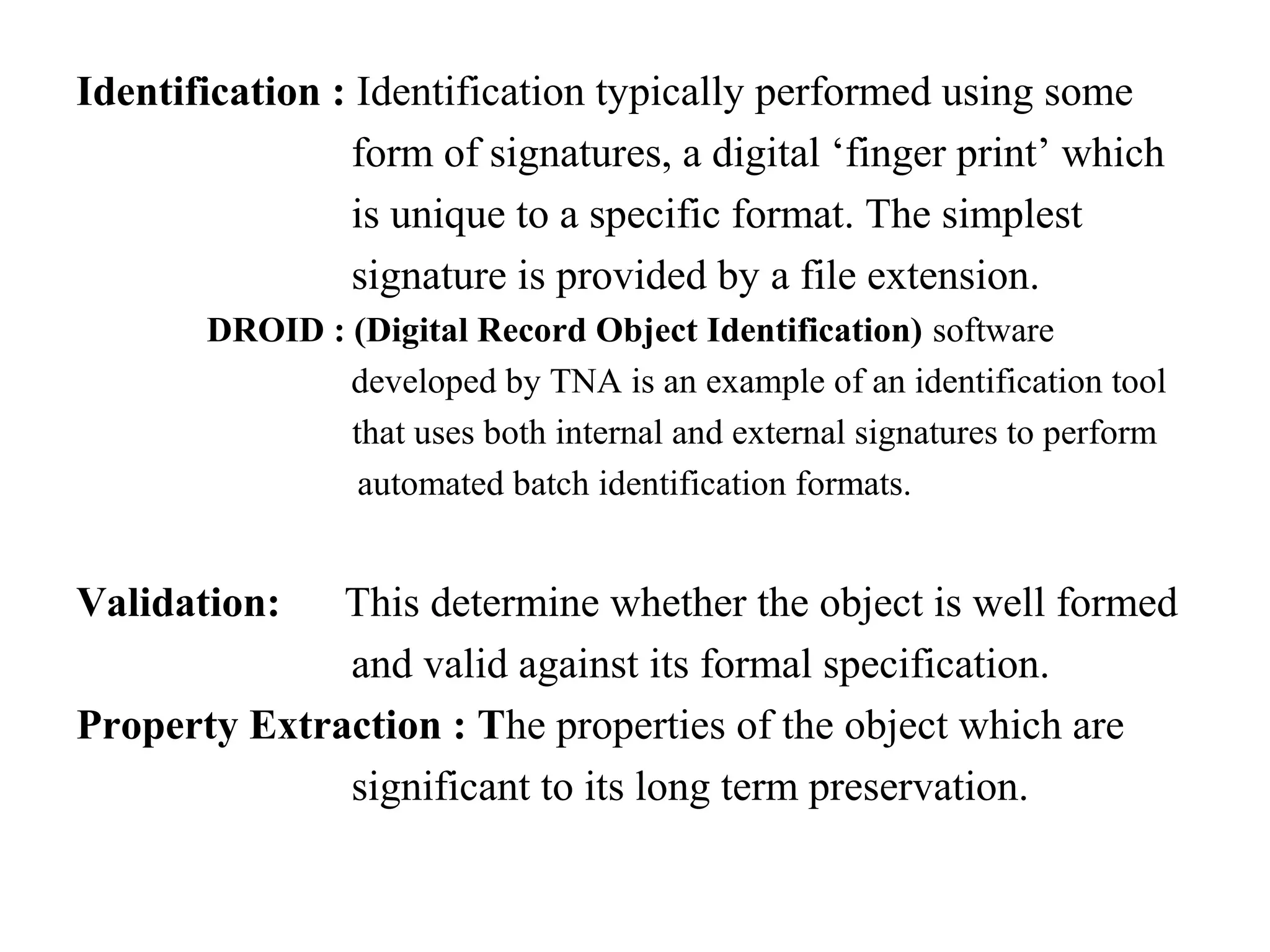 Identification : Identification typically performed using some
                 form of signatures, a digital ‘finger print’ which
                 is unique to a specific format. The simplest
                 signature is provided by a file extension.
        DROID : (Digital Record Object Identification) software
                developed by TNA is an example of an identification tool
                that uses both internal and external signatures to perform
                 automated batch identification formats.


Validation:   This determine whether the object is well formed
              and valid against its formal specification.
Property Extraction : The properties of the object which are
              significant to its long term preservation.
 