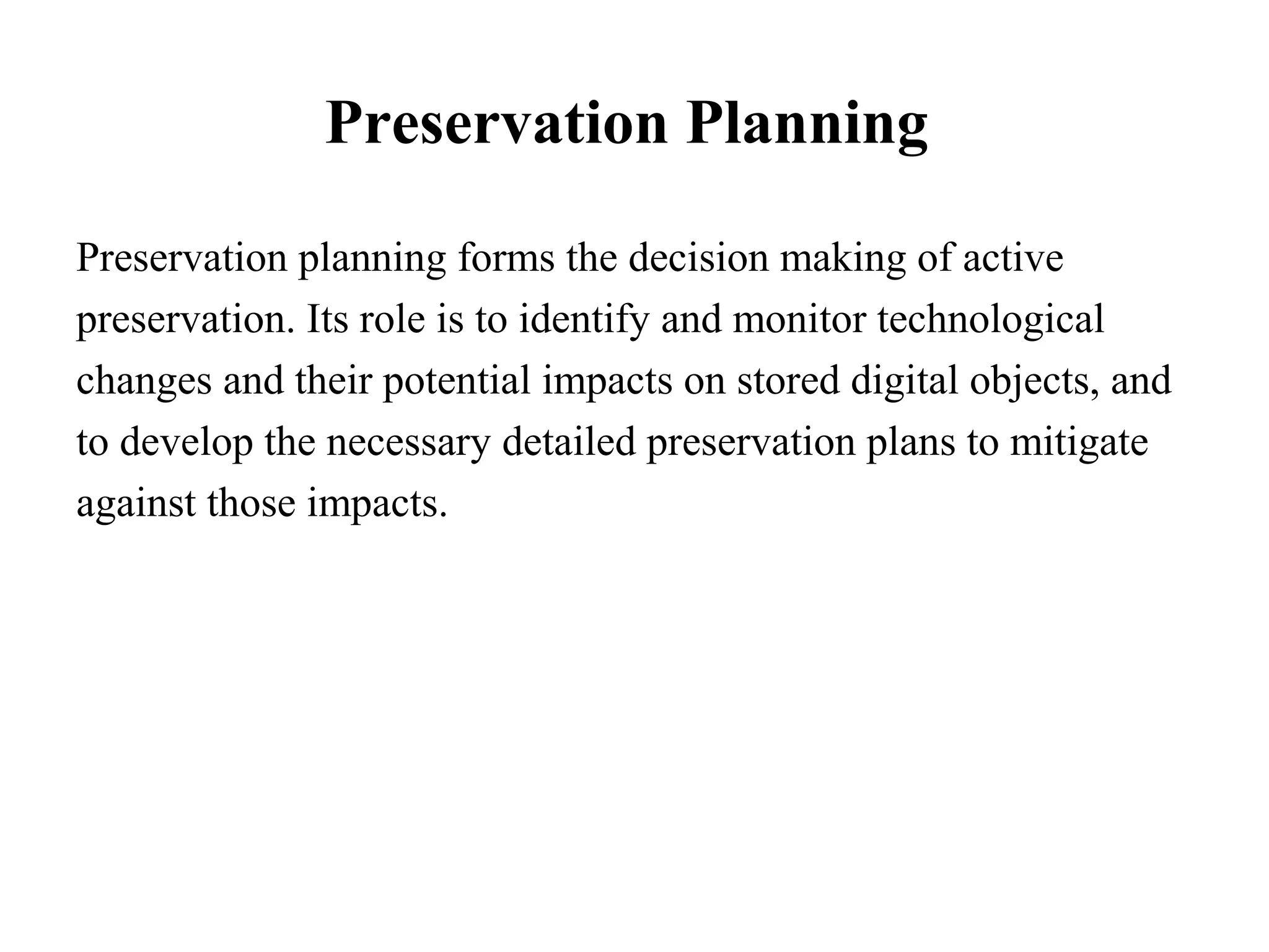 Preservation Planning

Preservation planning forms the decision making of active
preservation. Its role is to identify and monitor technological
changes and their potential impacts on stored digital objects, and
to develop the necessary detailed preservation plans to mitigate
against those impacts.
 