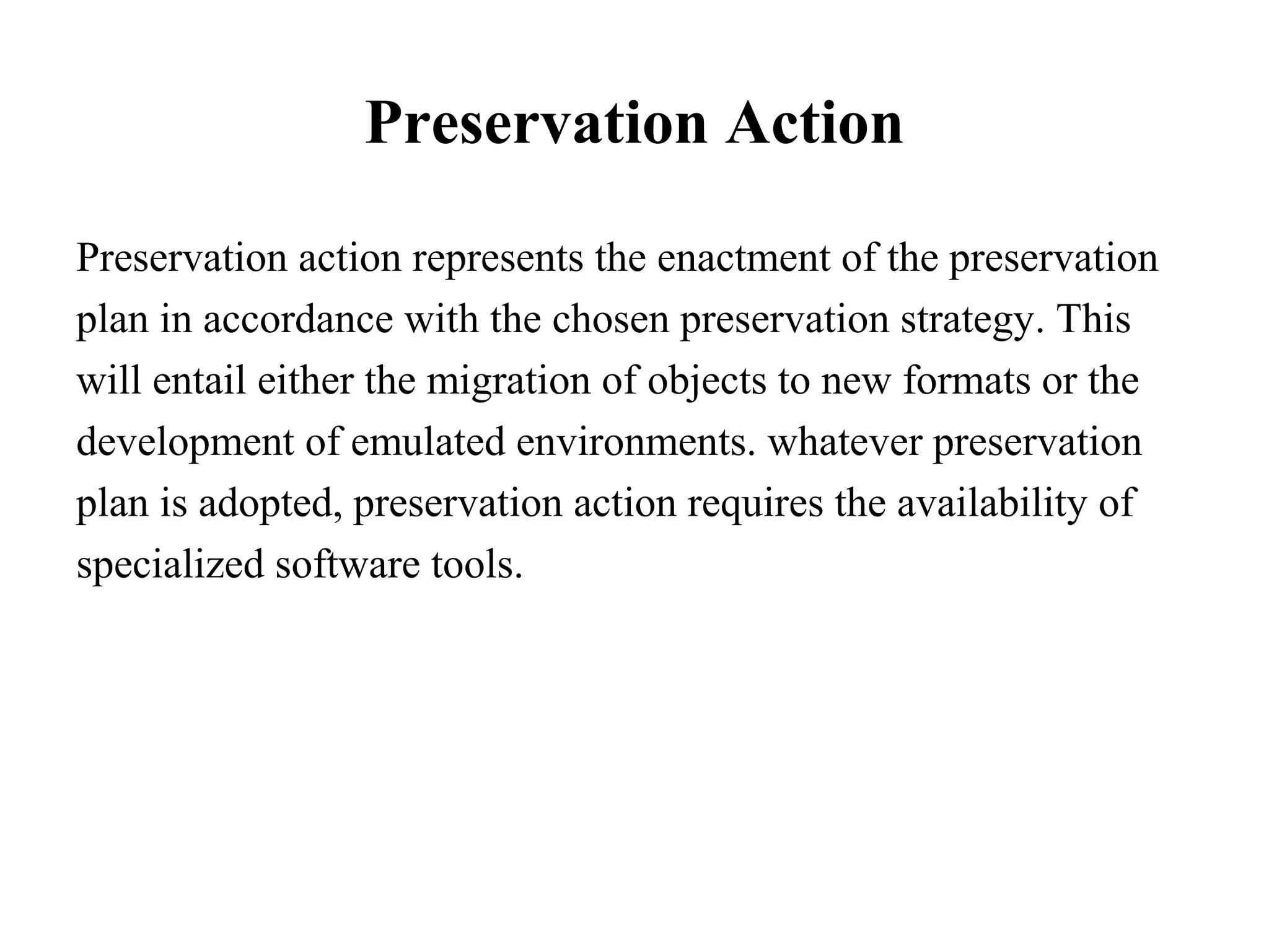 Preservation Action

Preservation action represents the enactment of the preservation
plan in accordance with the chosen preservation strategy. This
will entail either the migration of objects to new formats or the
development of emulated environments. whatever preservation
plan is adopted, preservation action requires the availability of
specialized software tools.
 