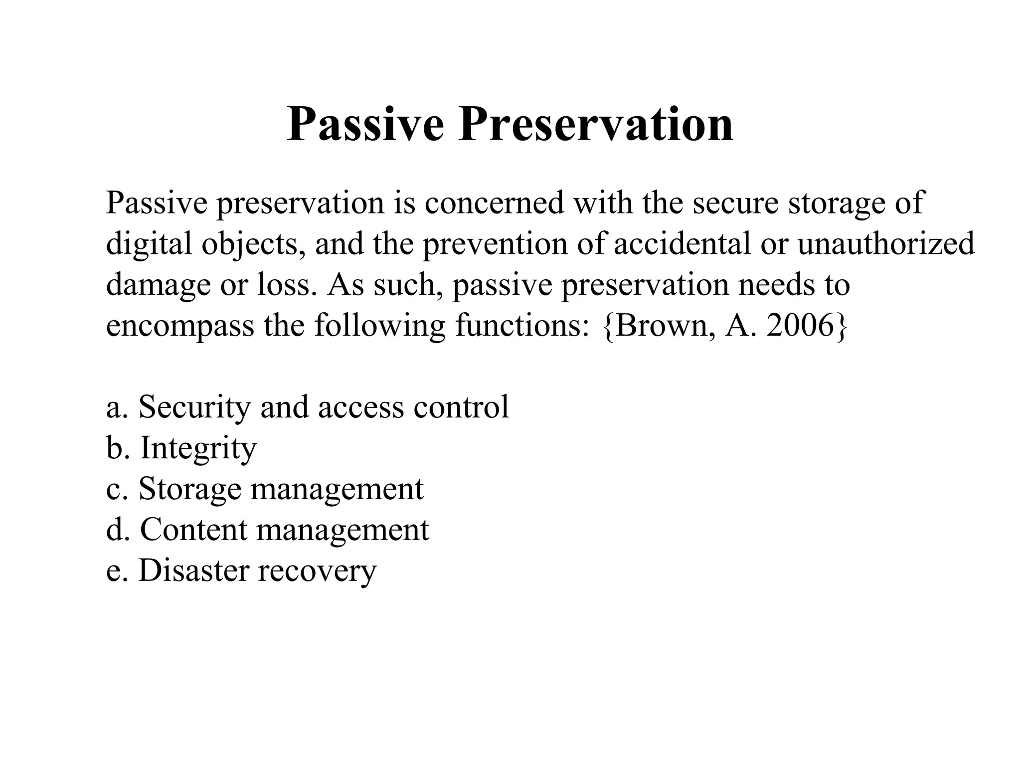 Passive Preservation
Passive preservation is concerned with the secure storage of
digital objects, and the prevention of accidental or unauthorized
damage or loss. As such, passive preservation needs to
encompass the following functions: {Brown, A. 2006}

a. Security and access control
b. Integrity
c. Storage management
d. Content management
e. Disaster recovery
 