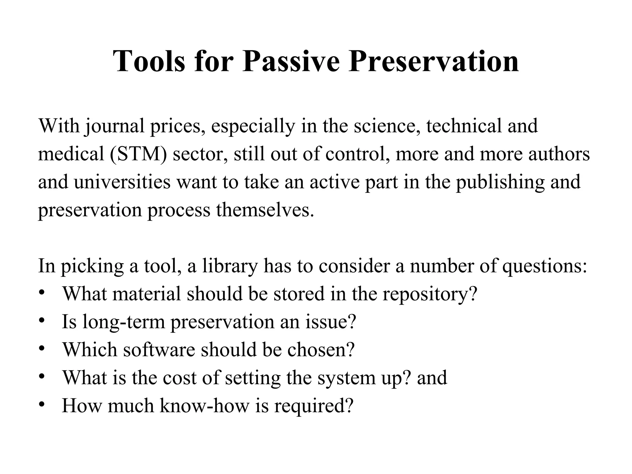 Tools for Passive Preservation
With journal prices, especially in the science, technical and
medical (STM) sector, still out of control, more and more authors
and universities want to take an active part in the publishing and
preservation process themselves.

In picking a tool, a library has to consider a number of questions:
• What material should be stored in the repository?
• Is long-term preservation an issue?
• Which software should be chosen?
• What is the cost of setting the system up? and
• How much know-how is required?
 