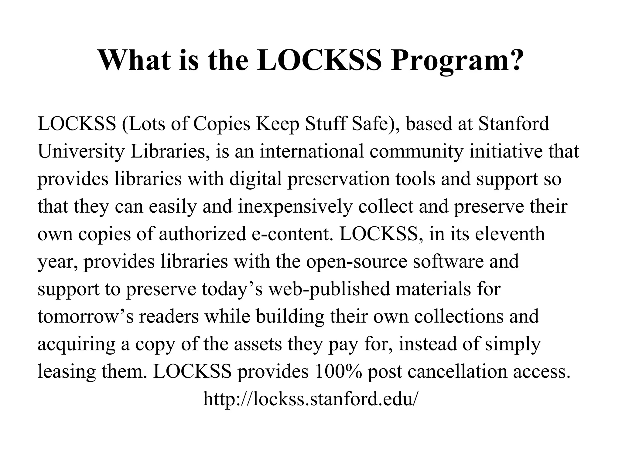 What is the LOCKSS Program?
LOCKSS (Lots of Copies Keep Stuff Safe), based at Stanford
University Libraries, is an international community initiative that
provides libraries with digital preservation tools and support so
that they can easily and inexpensively collect and preserve their
own copies of authorized e-content. LOCKSS, in its eleventh
year, provides libraries with the open-source software and
support to preserve today’s web-published materials for
tomorrow’s readers while building their own collections and
acquiring a copy of the assets they pay for, instead of simply
leasing them. LOCKSS provides 100% post cancellation access.
                     http://lockss.stanford.edu/
 