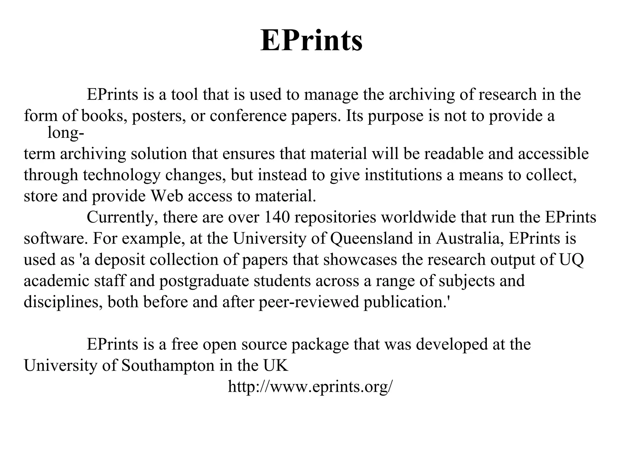 EPrints
          EPrints is a tool that is used to manage the archiving of research in the
form of books, posters, or conference papers. Its purpose is not to provide a
    long-
term archiving solution that ensures that material will be readable and accessible
through technology changes, but instead to give institutions a means to collect,
store and provide Web access to material.
          Currently, there are over 140 repositories worldwide that run the EPrints
software. For example, at the University of Queensland in Australia, EPrints is
used as 'a deposit collection of papers that showcases the research output of UQ
academic staff and postgraduate students across a range of subjects and
disciplines, both before and after peer-reviewed publication.'

         EPrints is a free open source package that was developed at the
University of Southampton in the UK
                              http://www.eprints.org/
 