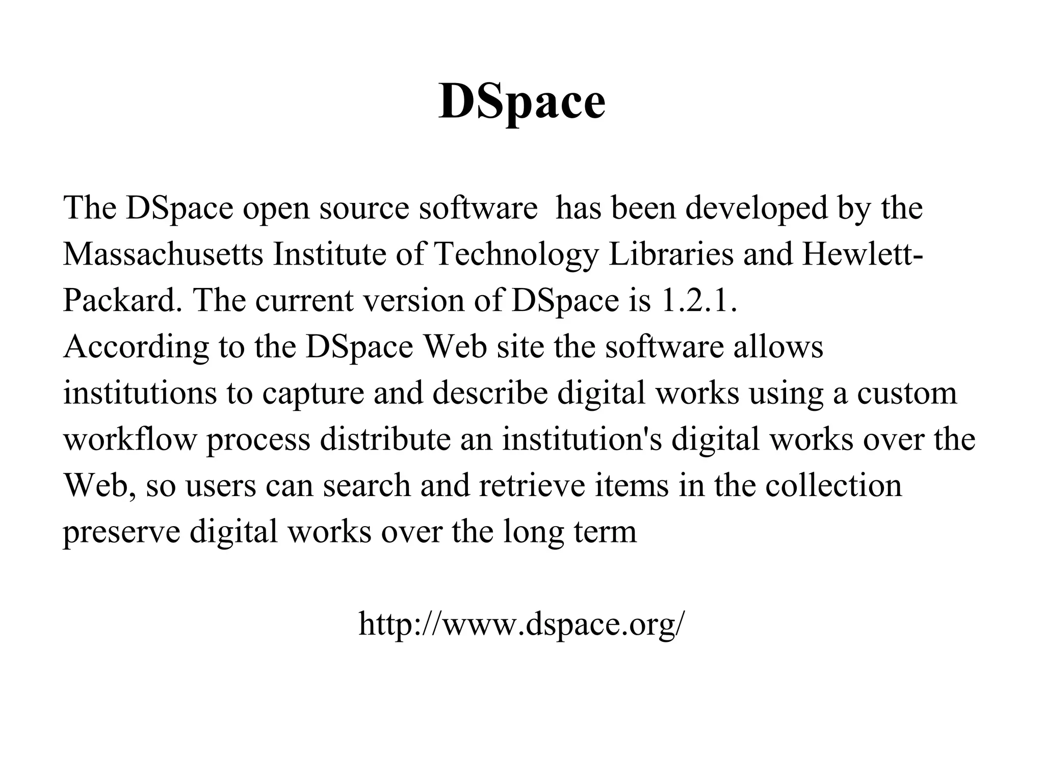 DSpace
The DSpace open source software has been developed by the
Massachusetts Institute of Technology Libraries and Hewlett-
Packard. The current version of DSpace is 1.2.1.
According to the DSpace Web site the software allows
institutions to capture and describe digital works using a custom
workflow process distribute an institution's digital works over the
Web, so users can search and retrieve items in the collection
preserve digital works over the long term

                     http://www.dspace.org/
 
