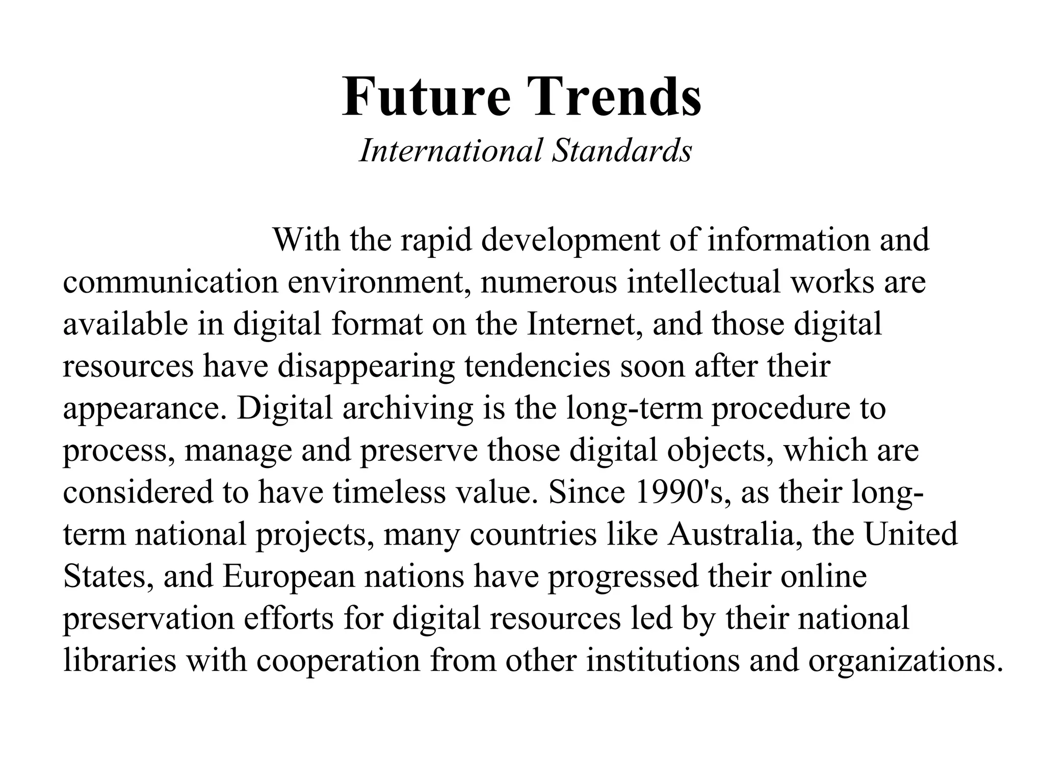 Future Trends
                     International Standards

                With the rapid development of information and
communication environment, numerous intellectual works are
available in digital format on the Internet, and those digital
resources have disappearing tendencies soon after their
appearance. Digital archiving is the long-term procedure to
process, manage and preserve those digital objects, which are
considered to have timeless value. Since 1990's, as their long-
term national projects, many countries like Australia, the United
States, and European nations have progressed their online
preservation efforts for digital resources led by their national
libraries with cooperation from other institutions and organizations.
 