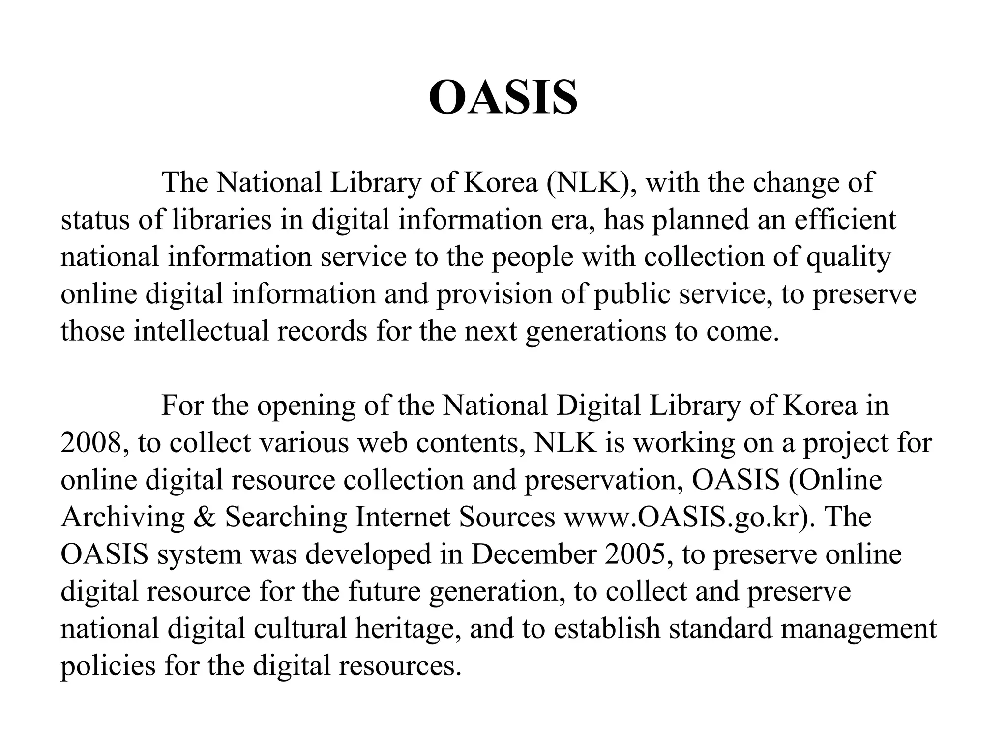 OASIS
         The National Library of Korea (NLK), with the change of
status of libraries in digital information era, has planned an efficient
national information service to the people with collection of quality
online digital information and provision of public service, to preserve
those intellectual records for the next generations to come.

         For the opening of the National Digital Library of Korea in
2008, to collect various web contents, NLK is working on a project for
online digital resource collection and preservation, OASIS (Online
Archiving & Searching Internet Sources www.OASIS.go.kr). The
OASIS system was developed in December 2005, to preserve online
digital resource for the future generation, to collect and preserve
national digital cultural heritage, and to establish standard management
policies for the digital resources.
 