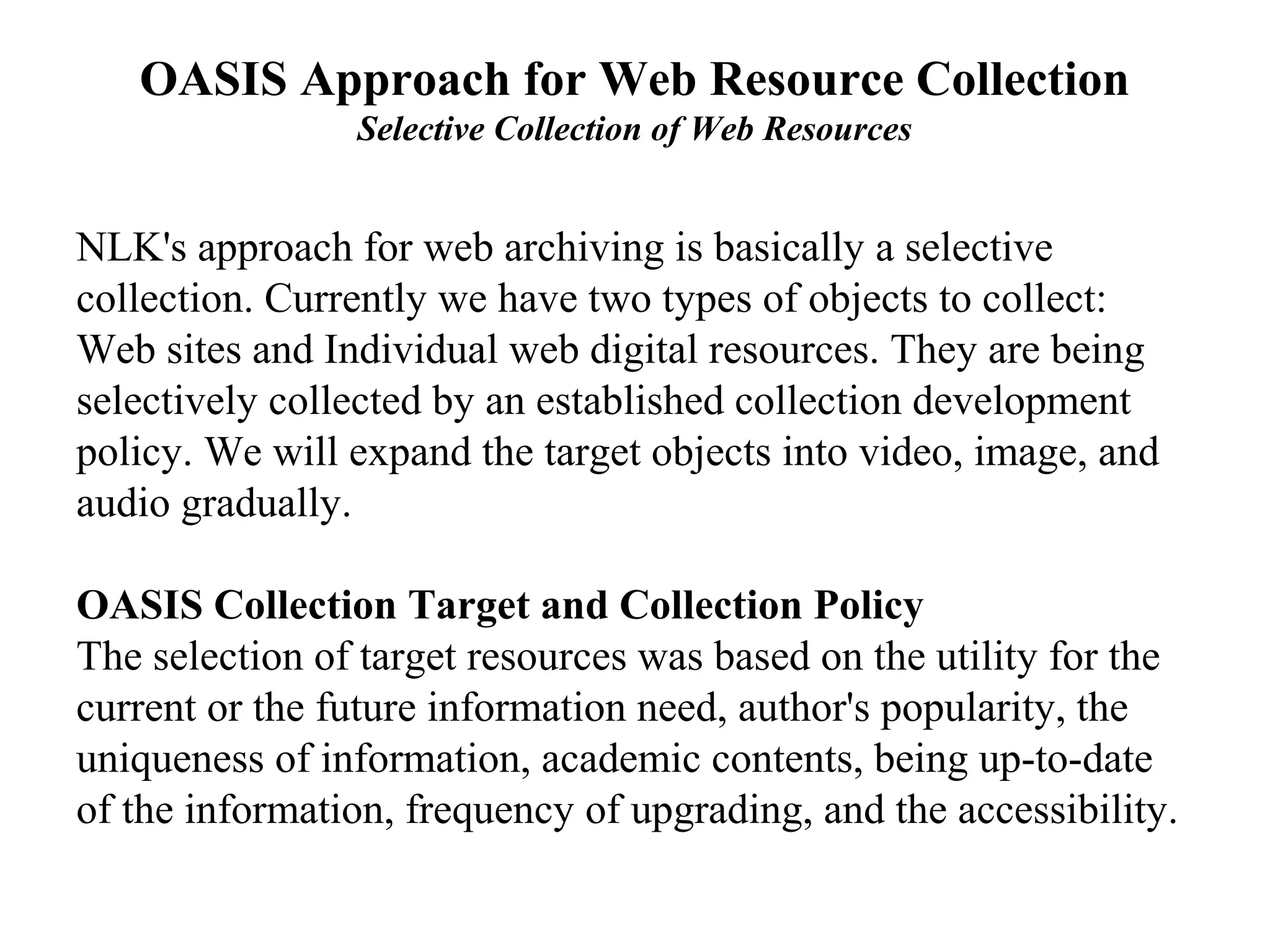 OASIS Approach for Web Resource Collection
                Selective Collection of Web Resources


NLK's approach for web archiving is basically a selective
collection. Currently we have two types of objects to collect:
Web sites and Individual web digital resources. They are being
selectively collected by an established collection development
policy. We will expand the target objects into video, image, and
audio gradually.

OASIS Collection Target and Collection Policy
The selection of target resources was based on the utility for the
current or the future information need, author's popularity, the
uniqueness of information, academic contents, being up-to-date
of the information, frequency of upgrading, and the accessibility.
 