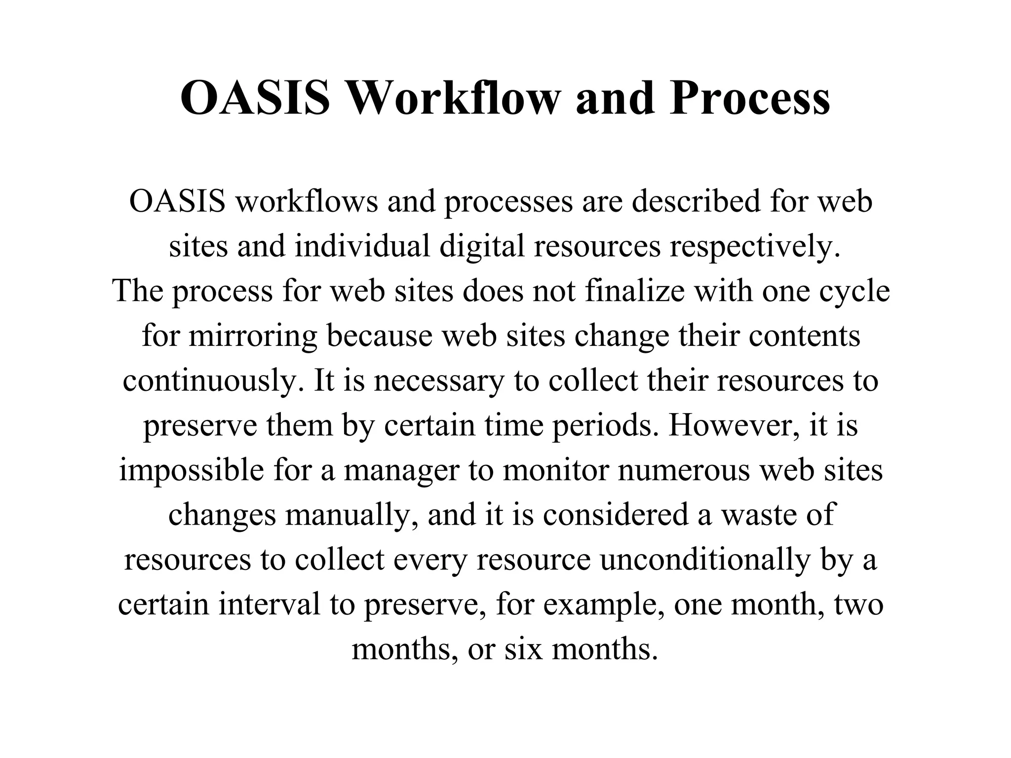 OASIS Workflow and Process
 OASIS workflows and processes are described for web
     sites and individual digital resources respectively.
The process for web sites does not finalize with one cycle
  for mirroring because web sites change their contents
 continuously. It is necessary to collect their resources to
   preserve them by certain time periods. However, it is
impossible for a manager to monitor numerous web sites
     changes manually, and it is considered a waste of
 resources to collect every resource unconditionally by a
certain interval to preserve, for example, one month, two
                   months, or six months.
 