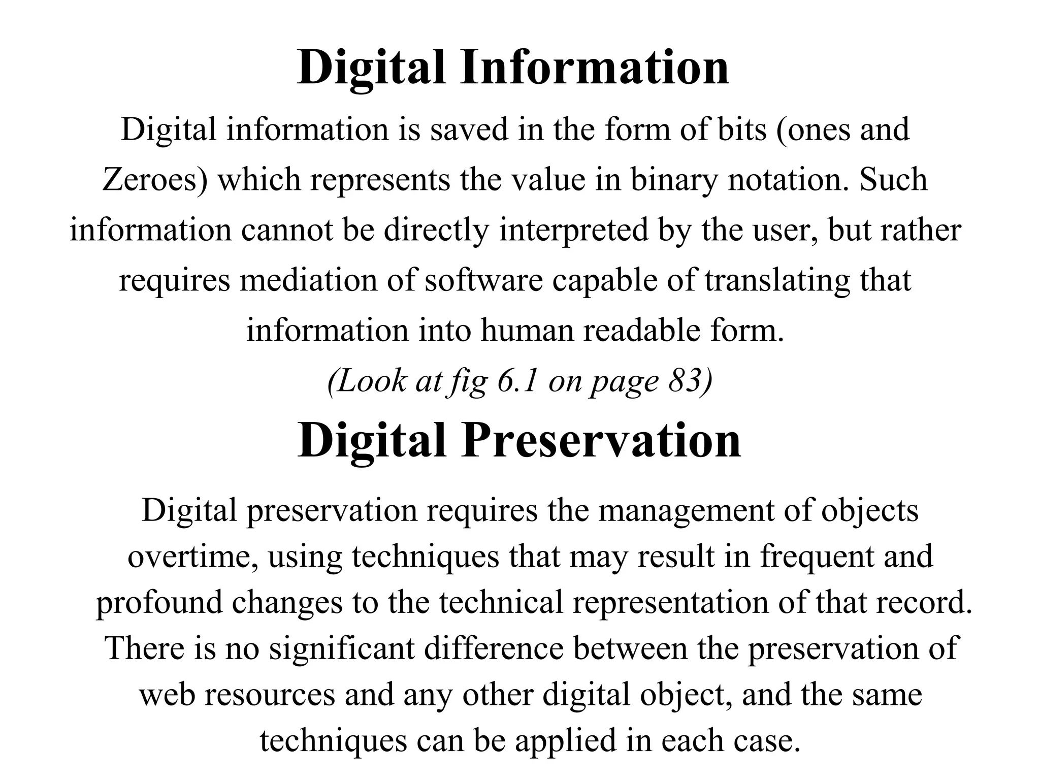 Digital Information
    Digital information is saved in the form of bits (ones and
   Zeroes) which represents the value in binary notation. Such
information cannot be directly interpreted by the user, but rather
    requires mediation of software capable of translating that
              information into human readable form.
                   (Look at fig 6.1 on page 83)
                Digital Preservation
    Digital preservation requires the management of objects
   overtime, using techniques that may result in frequent and
 profound changes to the technical representation of that record.
 There is no significant difference between the preservation of
    web resources and any other digital object, and the same
             techniques can be applied in each case.
 