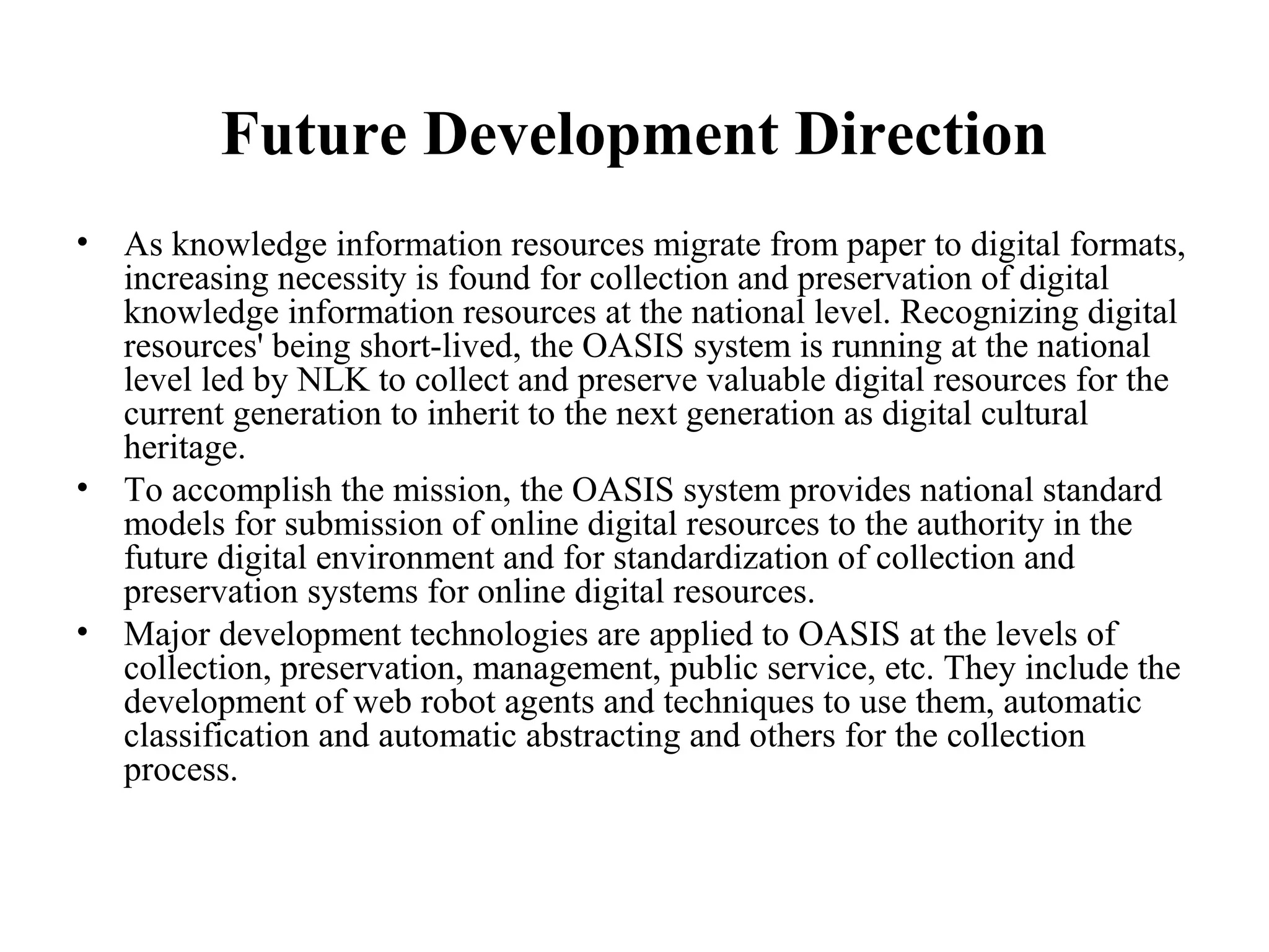 Future Development Direction
•   As knowledge information resources migrate from paper to digital formats,
    increasing necessity is found for collection and preservation of digital
    knowledge information resources at the national level. Recognizing digital
    resources' being short-lived, the OASIS system is running at the national
    level led by NLK to collect and preserve valuable digital resources for the
    current generation to inherit to the next generation as digital cultural
    heritage.
•   To accomplish the mission, the OASIS system provides national standard
    models for submission of online digital resources to the authority in the
    future digital environment and for standardization of collection and
    preservation systems for online digital resources.
•   Major development technologies are applied to OASIS at the levels of
    collection, preservation, management, public service, etc. They include the
    development of web robot agents and techniques to use them, automatic
    classification and automatic abstracting and others for the collection
    process.
 