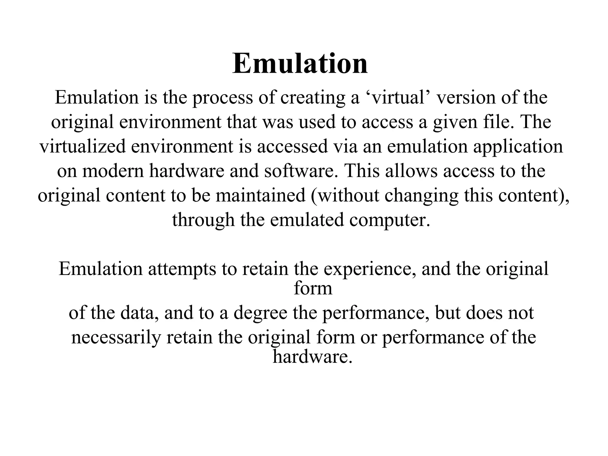 Emulation
  Emulation is the process of creating a ‘virtual’ version of the
 original environment that was used to access a given file. The
virtualized environment is accessed via an emulation application
  on modern hardware and software. This allows access to the
original content to be maintained (without changing this content),
                 through the emulated computer.

  Emulation attempts to retain the experience, and the original
                                form
   of the data, and to a degree the performance, but does not
   necessarily retain the original form or performance of the
                             hardware.
 