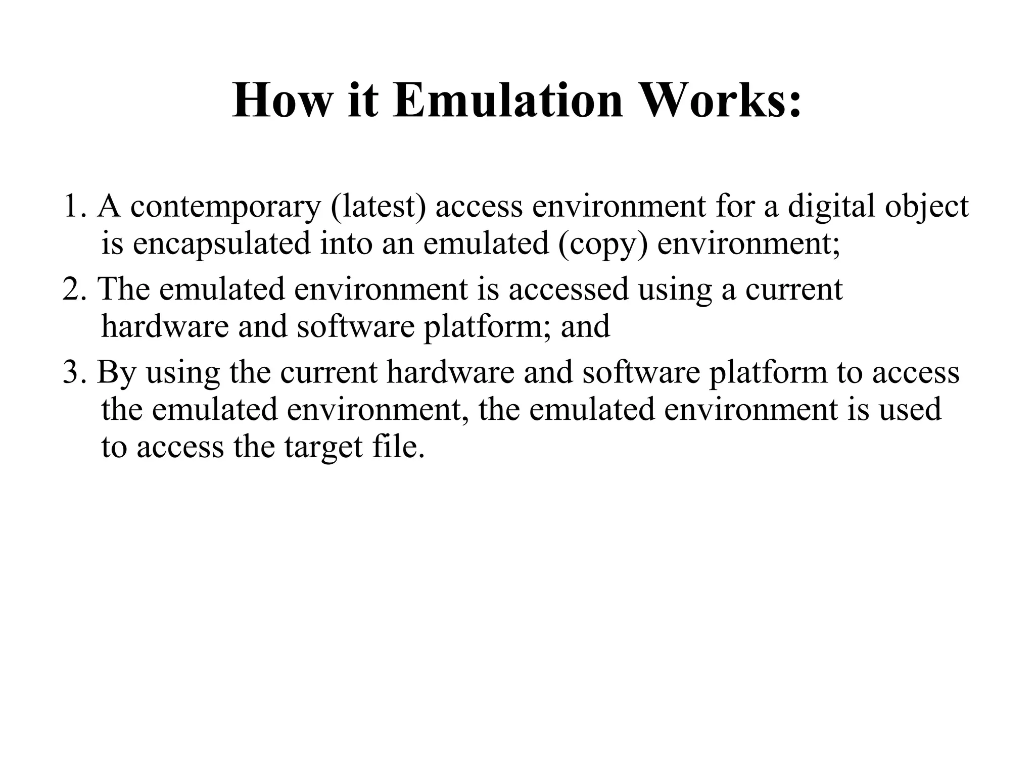 How it Emulation Works:
1. A contemporary (latest) access environment for a digital object
   is encapsulated into an emulated (copy) environment;
2. The emulated environment is accessed using a current
   hardware and software platform; and
3. By using the current hardware and software platform to access
   the emulated environment, the emulated environment is used
   to access the target file.
 