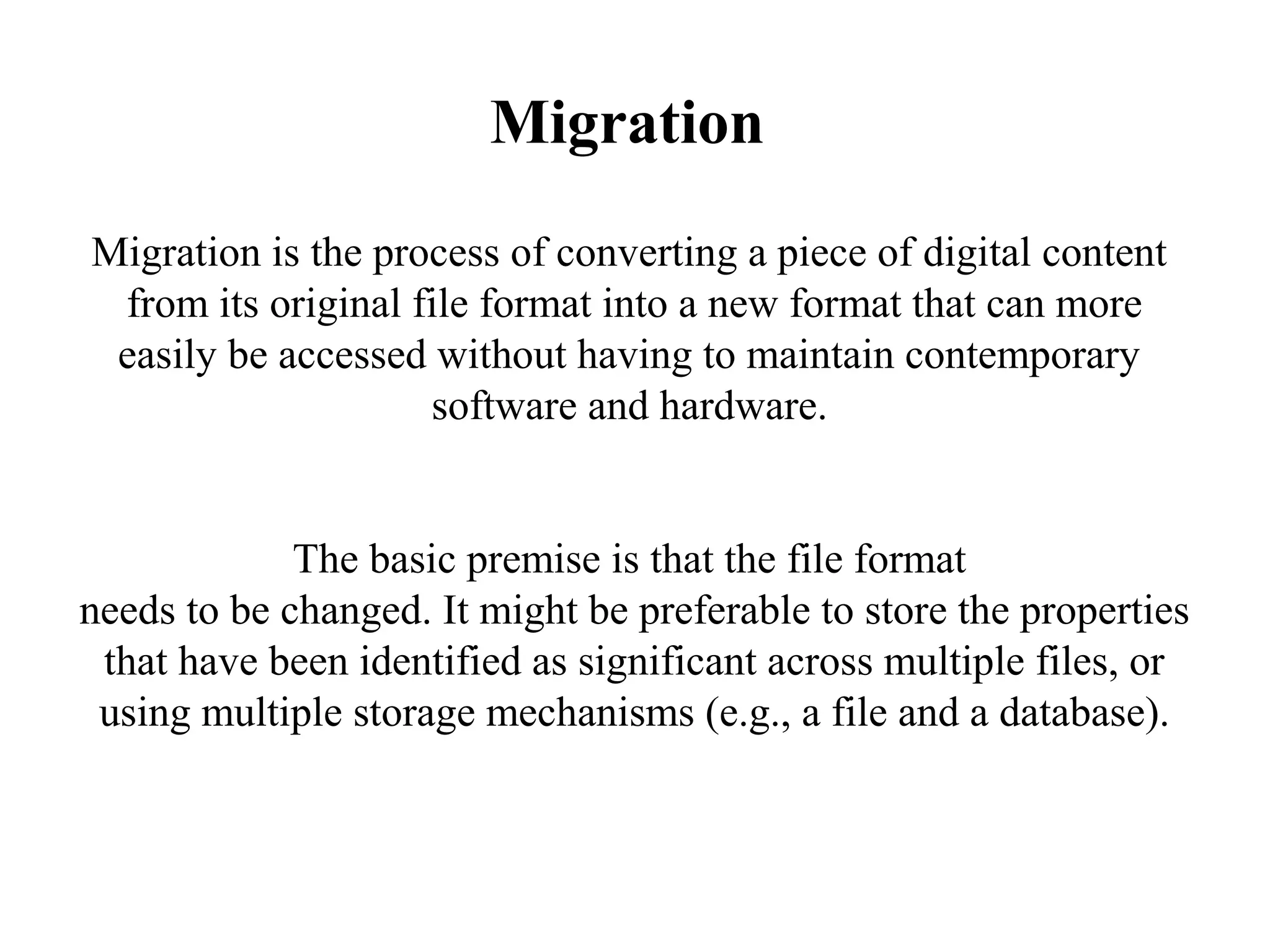 Migration
Migration is the process of converting a piece of digital content
 from its original file format into a new format that can more
 easily be accessed without having to maintain contemporary
                    software and hardware.


             The basic premise is that the file format
needs to be changed. It might be preferable to store the properties
 that have been identified as significant across multiple files, or
 using multiple storage mechanisms (e.g., a file and a database).
 