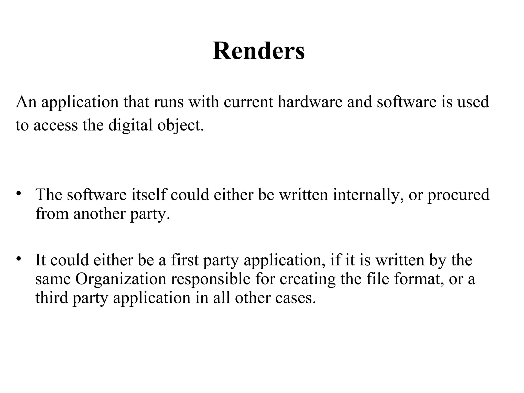 Renders
An application that runs with current hardware and software is used
to access the digital object.


• The software itself could either be written internally, or procured
  from another party.

• It could either be a first party application, if it is written by the
  same Organization responsible for creating the file format, or a
  third party application in all other cases.
 