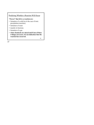 37
Predicting Whether a Reaction Will Occur
“Forces” that drive a reaction are:
• formation of a solid (as in the case of ionic
precipitation reactions)
• formation of water
• transfer of electrons
• formation of a gas
• when chemicals are mixed and if one of these
4 things can occur, it is an indication that the
reaction has occurred.
37
 
